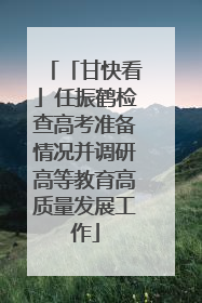 「甘快看」任振鹤检查高考准备情况并调研高等教育高质量发展工作
