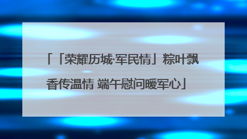 「荣耀历城·军民情」粽叶飘香传温情 端午慰问暖军心