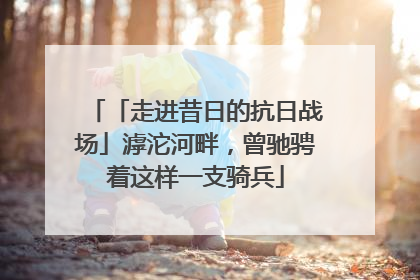 「走进昔日的抗日战场」滹沱河畔，曾驰骋着这样一支骑兵