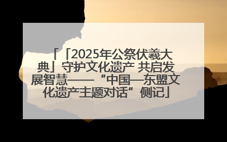 「2025年公祭伏羲大典」守护文化遗产 共启发展智慧——“中国—东盟文化遗产主题对话”侧记