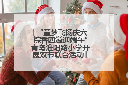 “童梦飞扬庆六一 粽香四溢迎端午” 青岛淮阳路小学开展双节联合活动