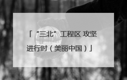 “三北”工程区 攻坚进行时（美丽中国）