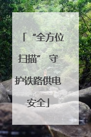 “全方位扫描” 守护铁路供电安全
