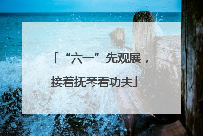 “六一”先观展，接着抚琴看功夫