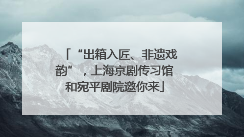 “出箱入匠、非遗戏韵”，上海京剧传习馆和宛平剧院邀你来