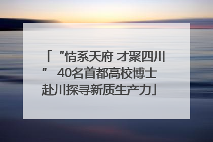 “情系天府 才聚四川” 40名首都高校博士赴川探寻新质生产力