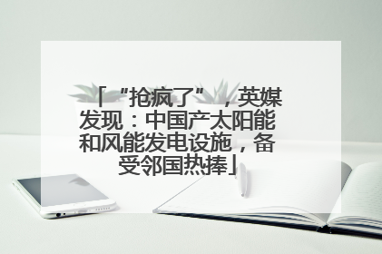 “抢疯了”，英媒发现：中国产太阳能和风能发电设施，备受邻国热捧