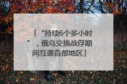 “持续6个多小时”,俄乌交换战俘期间互袭首都地区
