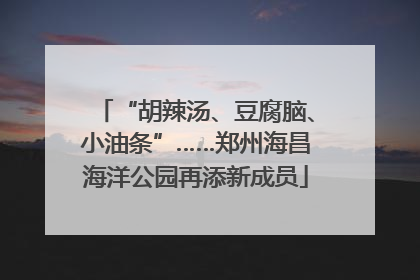 “胡辣汤、豆腐脑、小油条”……郑州海昌海洋公园再添新成员