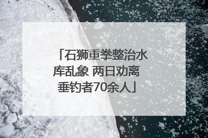 石狮重拳整治水库乱象 两日劝离垂钓者70余人