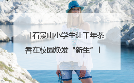 石景山小学生让千年茶香在校园焕发“新生”