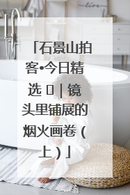 石景山拍客•今日精选 ㉓｜镜头里铺展的烟火画卷（上）
