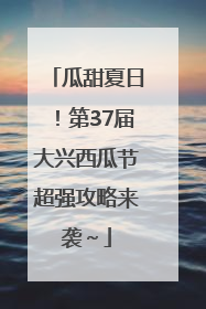 瓜甜夏日！第37届大兴西瓜节超强攻略来袭～