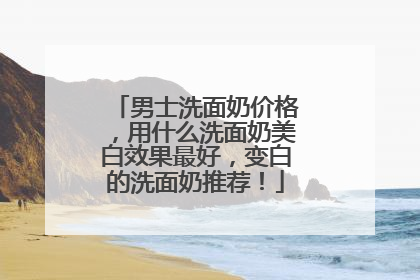 男士洗面奶价格，用什么洗面奶美白效果最好，变白的洗面奶推荐！