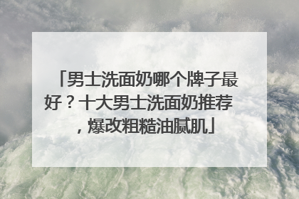 男士洗面奶哪个牌子最好？十大男士洗面奶推荐，爆改粗糙油腻肌