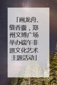 画龙舟、缝香囊，郑州文博广场举办端午非遗文化艺术主题活动
