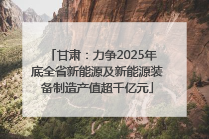 甘肃：力争2025年底全省新能源及新能源装备制造产值超千亿元