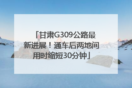 甘肃G309公路最新进展！通车后两地间用时缩短30分钟