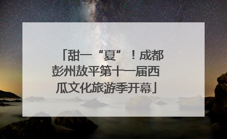 甜一“夏”！成都彭州敖平第十一届西瓜文化旅游季开幕