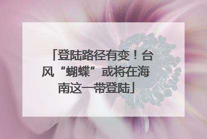 登陆路径有变！台风“蝴蝶”或将在海南这一带登陆