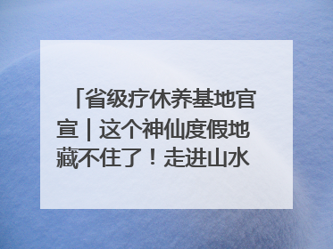 省级疗休养基地官宣｜这个神仙度假地藏不住了！走进山水秘境 开启一场野奢度假之旅！