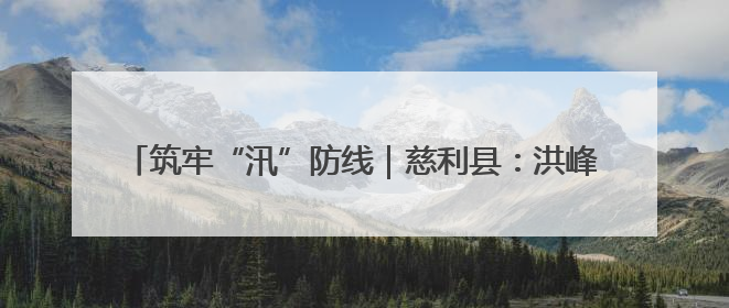 筑牢“汛”防线｜慈利县：洪峰退去显担当 勠力同心启新篇