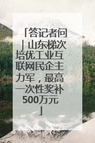 答记者问｜山东梯次培优工业互联网民企主力军，最高一次性奖补500万元