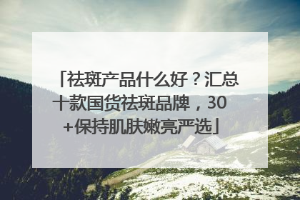 祛斑产品什么好？汇总十款国货祛斑品牌，30+保持肌肤嫩亮严选