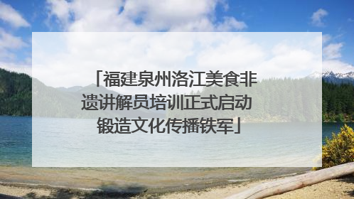 福建泉州洛江美食非遗讲解员培训正式启动 锻造文化传播铁军