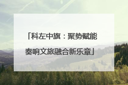 科左中旗：聚势赋能 奏响文旅融合新乐章