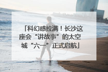 科幻感拉满！长沙这座会“讲故事”的太空城“六一”正式启航