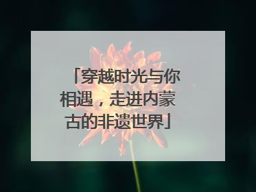穿越时光与你相遇，走进内蒙古的非遗世界