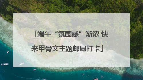 端午“氛围感”渐浓 快来甲骨文主题邮局打卡