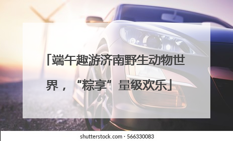 端午趣游济南野生动物世界，“粽享”量级欢乐