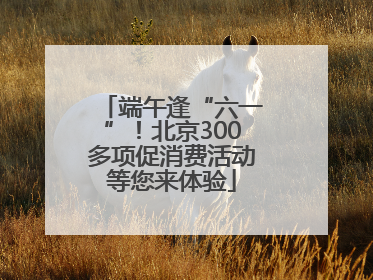 端午逢“六一”！北京300多项促消费活动等您来体验