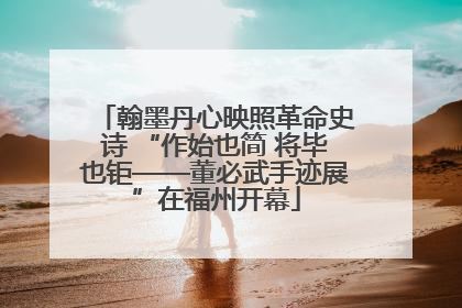 翰墨丹心映照革命史诗 “作始也简 将毕也钜——董必武手迹展”在福州开幕
