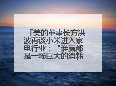美的董事长方洪波再谈小米进入家电行业：“谁赢都是一场巨大的消耗战 ”