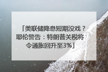 美联储降息短期没戏？耶伦警告：特朗普关税将令通胀回升至3%