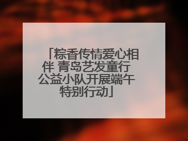 粽香传情爱心相伴 青岛艺发童行公益小队开展端午特别行动
