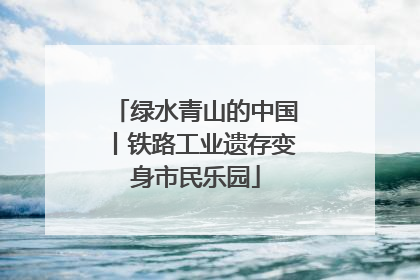 绿水青山的中国丨铁路工业遗存变身市民乐园