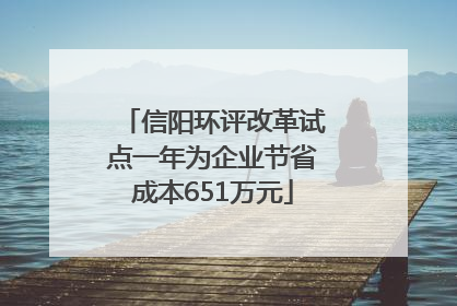 信阳环评改革试点一年为企业节省成本651万元