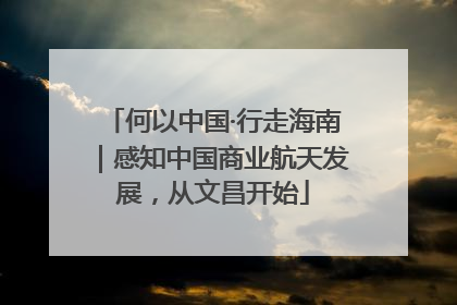 何以中国·行走海南｜感知中国商业航天发展，从文昌开始
