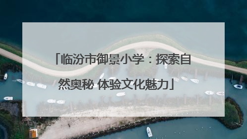 临汾市御景小学：探索自然奥秘 体验文化魅力
