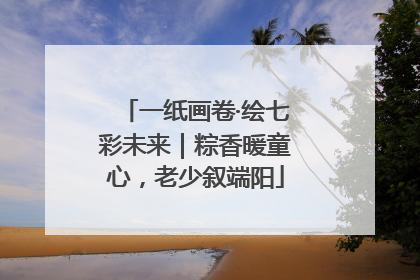 一纸画卷·绘七彩未来｜粽香暖童心，老少叙端阳