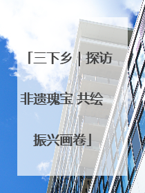 三下乡｜探访非遗瑰宝 共绘振兴画卷