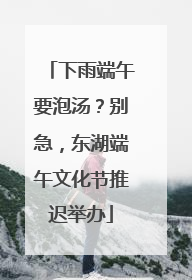 下雨端午要泡汤？别急，东湖端午文化节推迟举办