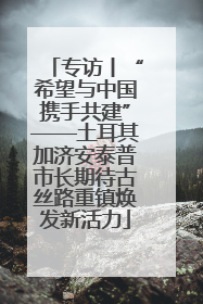 专访丨“希望与中国携手共建”——土耳其加济安泰普市长期待古丝路重镇焕发新活力