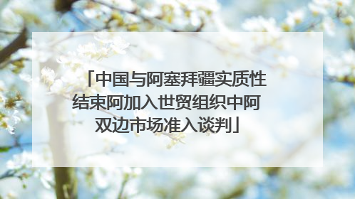 中国与阿塞拜疆实质性结束阿加入世贸组织中阿双边市场准入谈判