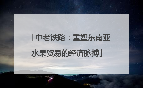 中老铁路：重塑东南亚水果贸易的经济脉搏