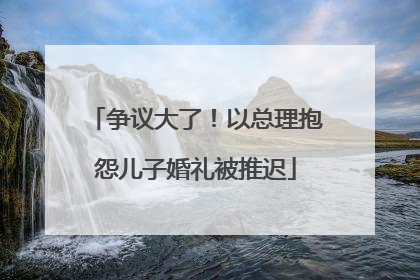争议大了！以总理抱怨儿子婚礼被推迟